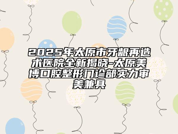 2025年太原市牙龈再造术医院全新揭晓-太原美博口腔整形门诊部实力审美兼具