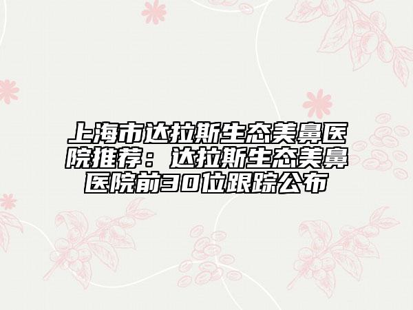 上海市达拉斯生态美鼻医院推荐：达拉斯生态美鼻医院前30位跟踪公布