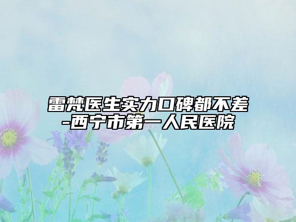 雷梵医生实力口碑都不差-西宁市第一人民医院