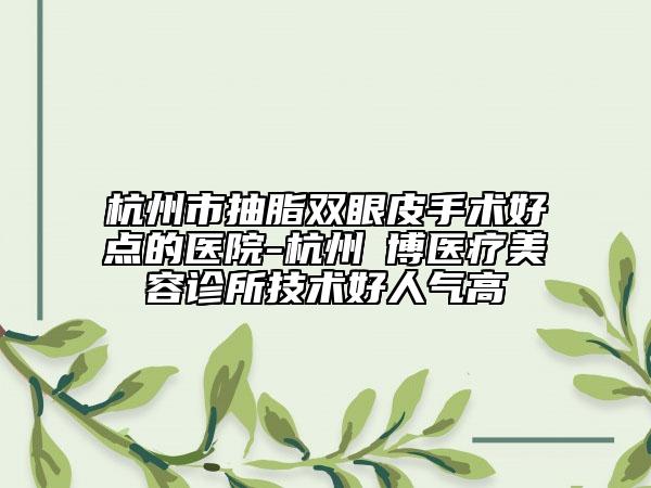 杭州市抽脂双眼皮手术好点的医院-杭州玥博医疗美容诊所技术好人气高