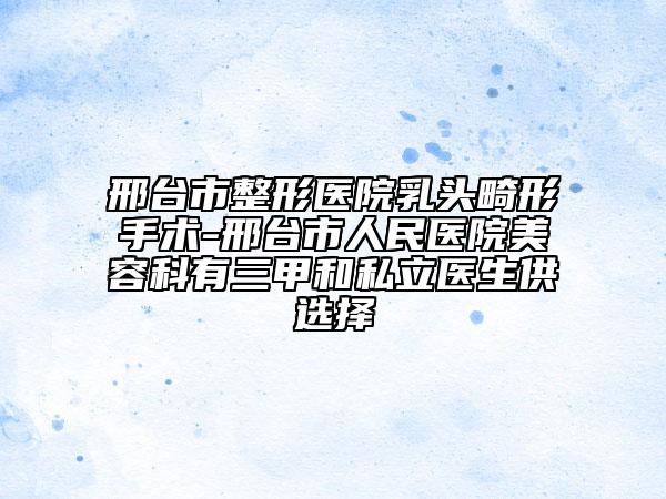 邢台市整形医院乳头畸形手术-邢台市人民医院美容科有三甲和私立医生供选择