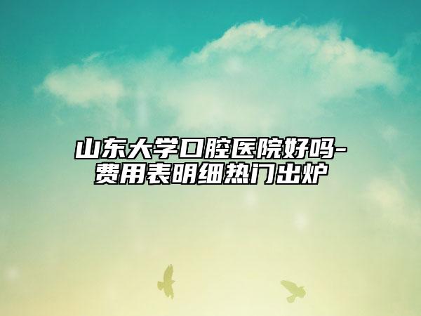 山东大学口腔医院好吗-费用表明细热门出炉