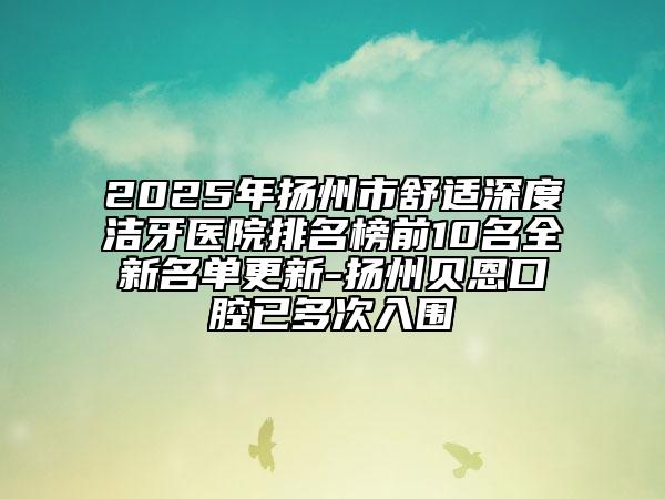 2025年扬州市舒适深度洁牙医院排名榜前10名全新名单更新-扬州贝恩口腔已多次入围