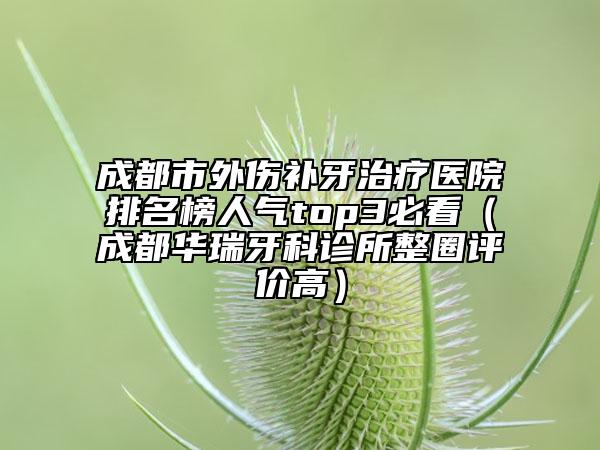 成都市外伤补牙治疗医院排名榜人气top3必看（成都华瑞牙科诊所整圈评价高）