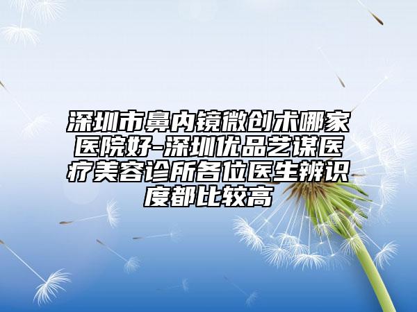 深圳市鼻内镜微创术哪家医院好-深圳优品艺谋医疗美容诊所各位医生辨识度都比较高