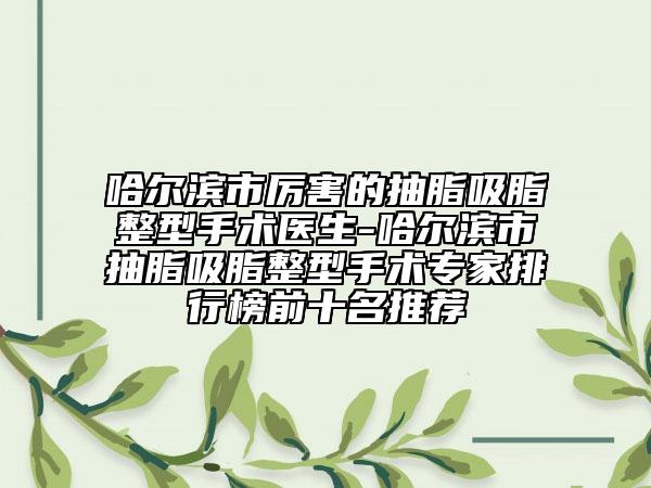 哈尔滨市厉害的抽脂吸脂整型手术医生-哈尔滨市抽脂吸脂整型手术专家排行榜前十名推荐