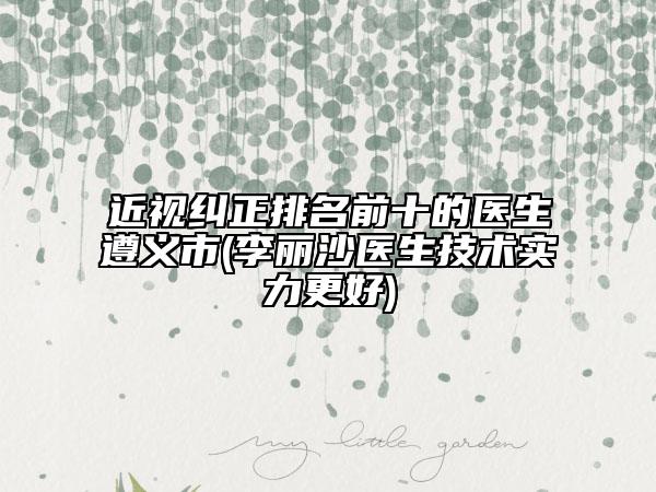 近视纠正排名前十的医生遵义市(李丽沙医生技术实力更好)