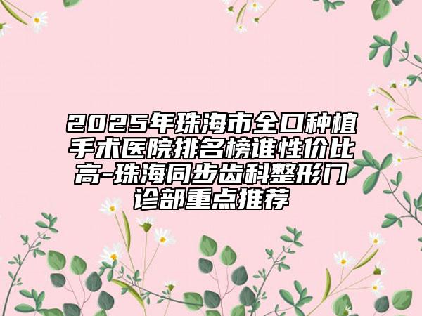 2025年珠海市全口种植手术医院排名榜谁性价比高-珠海同步齿科整形门诊部重点推荐