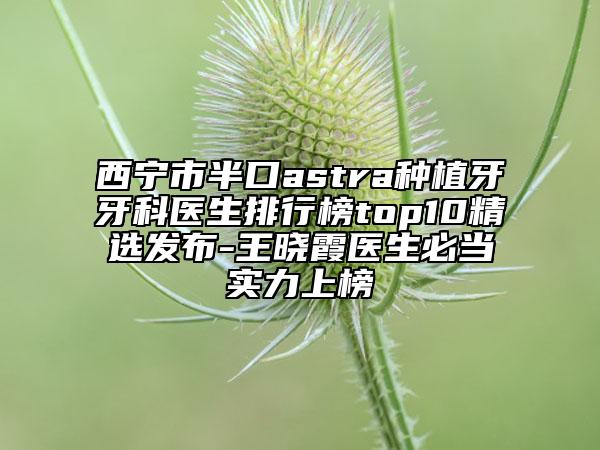 西宁市半口astra种植牙牙科医生排行榜top10精选发布-王晓霞医生必当实力上榜