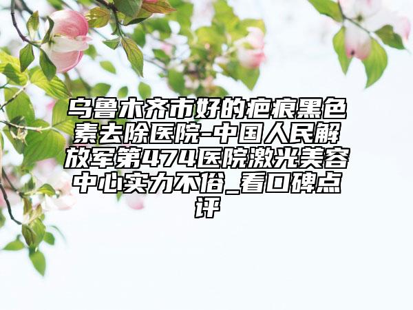 乌鲁木齐市好的疤痕黑色素去除医院-中国人民解放军第474医院激光美容中心实力不俗_看口碑点评