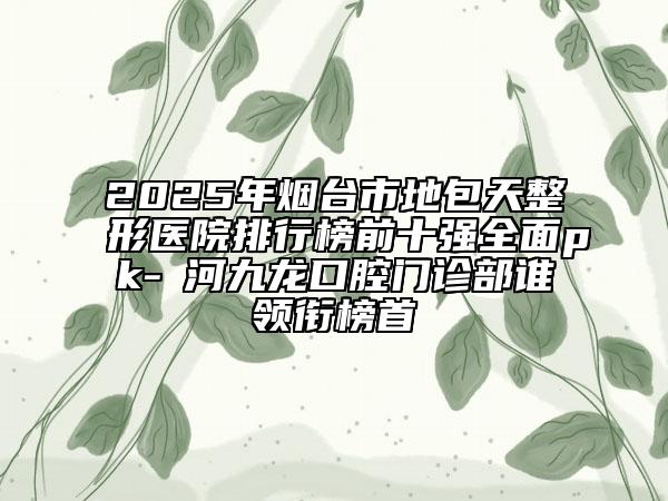 2025年烟台市地包天整形医院排行榜前十强全面pk-瀍河九龙口腔门诊部谁领衔榜首