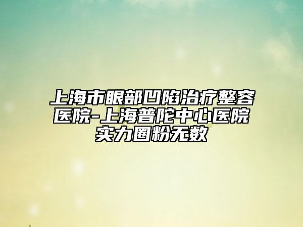 上海市眼部凹陷治疗整容医院-上海普陀中心医院实力圈粉无数