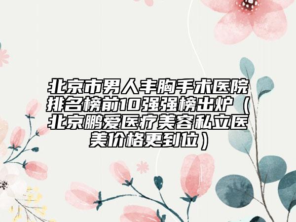 北京市男人丰胸手术医院排名榜前10强强榜出炉（北京鹏爱医疗美容私立医美价格更到位）