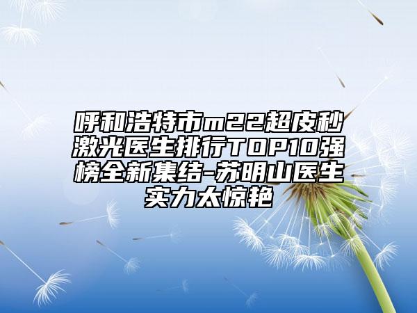 呼和浩特市m22超皮秒激光医生排行TOP10强榜全新集结-苏明山医生实力太惊艳