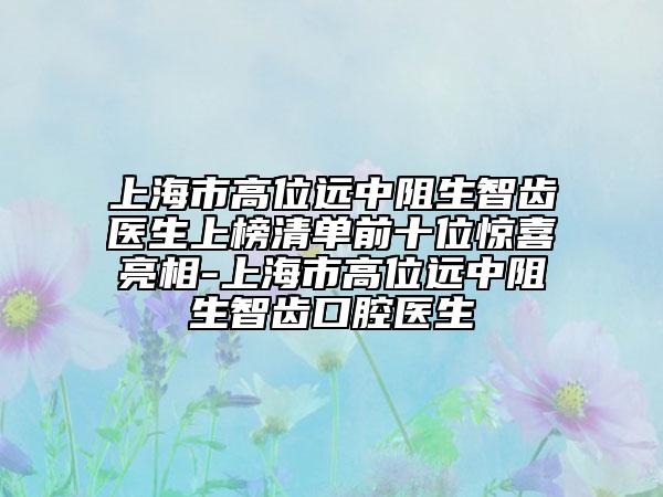上海市高位远中阻生智齿医生上榜清单前十位惊喜亮相-上海市高位远中阻生智齿口腔医生
