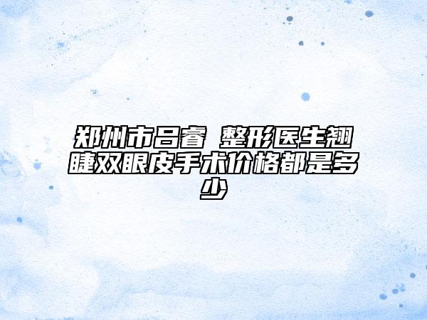 郑州市吕睿紘整形医生翘睫双眼皮手术价格都是多少