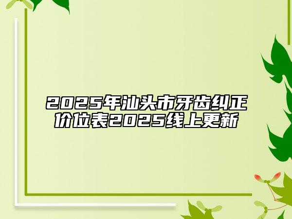 2025年汕头市牙齿纠正价位表2025线上更新