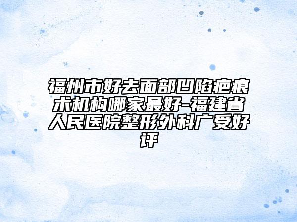 福州市好去面部凹陷疤痕术机构哪家最好-福建省人民医院整形外科广受好评