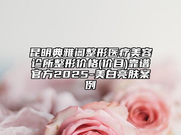 昆明典雅阁整形医疗美容诊所整形价格(价目)靠谱官方2025-美白亮肤案例