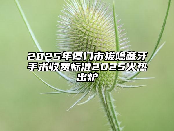 2025年厦门市拔隐藏牙手术收费标准2025火热出炉
