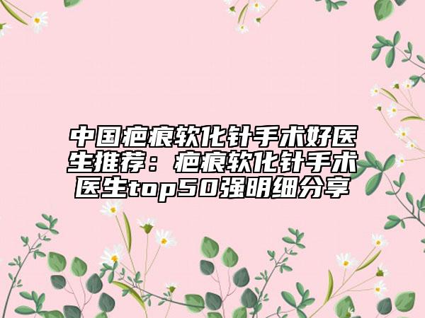中国疤痕软化针手术好医生推荐：疤痕软化针手术医生top50强明细分享
