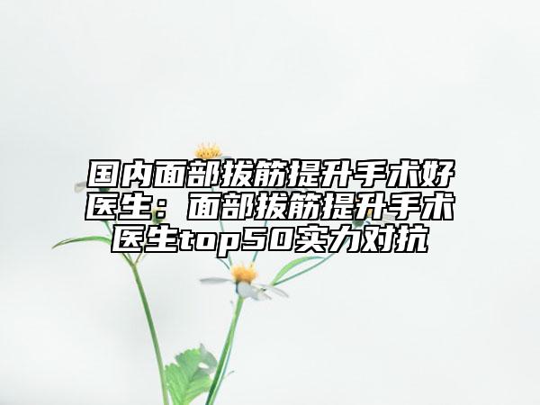国内面部拔筋提升手术好医生：面部拔筋提升手术医生top50实力对抗