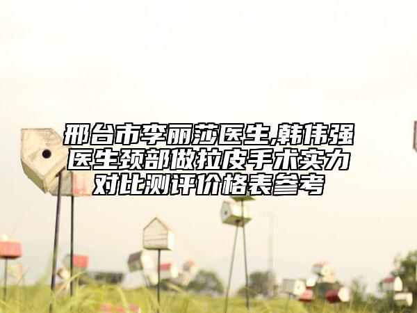 邢台市李丽莎医生,韩伟强医生颈部做拉皮手术实力对比测评价格表参考