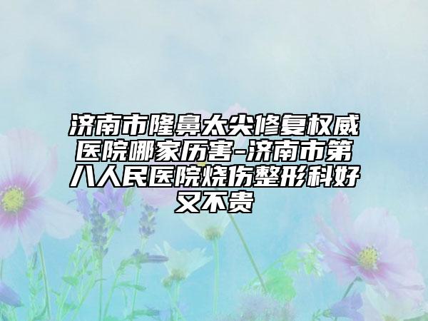 济南市隆鼻太尖修复权威医院哪家历害-济南市第八人民医院烧伤整形科好又不贵
