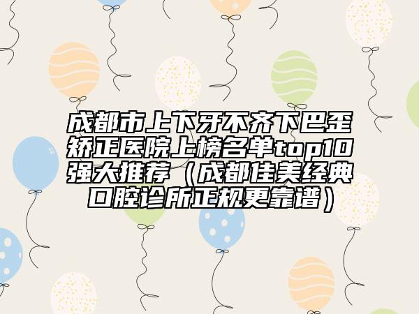 成都市上下牙不齐下巴歪矫正医院上榜名单top10强大推荐（成都佳美经典口腔诊所正规更靠谱）