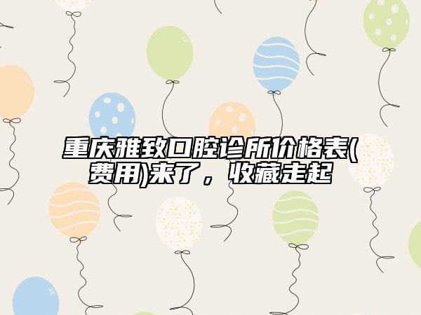 重庆雅致口腔诊所价格表(费用)来了，收藏走起