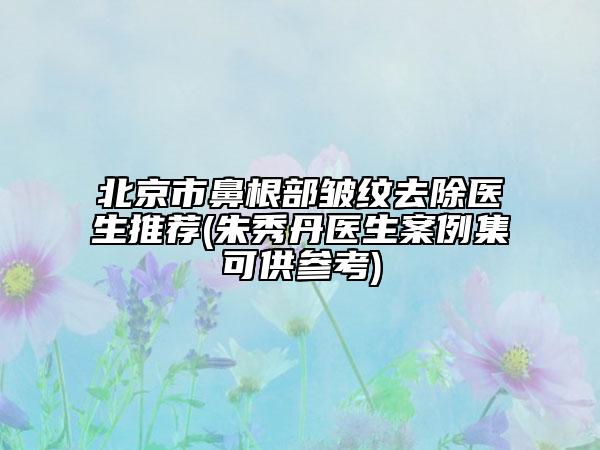 北京市鼻根部皱纹去除医生推荐(朱秀丹医生案例集可供参考)