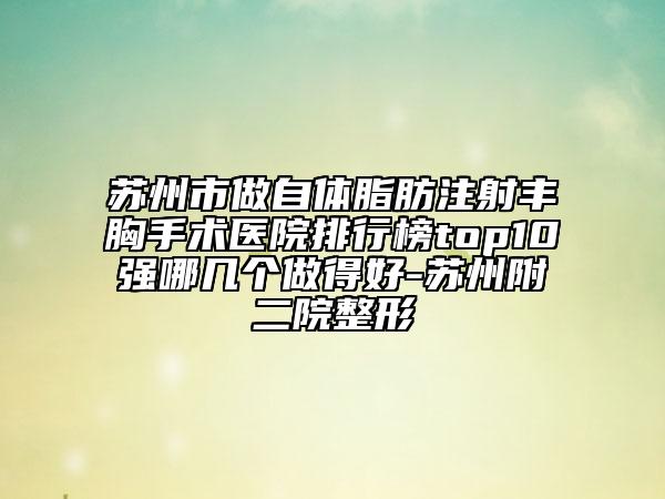 苏州市做自体脂肪注射丰胸手术医院排行榜top10强哪几个做得好-苏州附二院整形