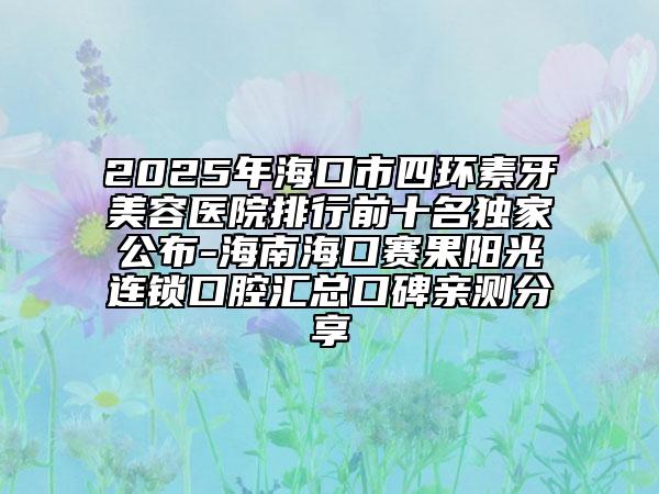 2025年海口市四环素牙美容医院排行前十名独家公布-海南海口赛果阳光连锁口腔汇总口碑亲测分享