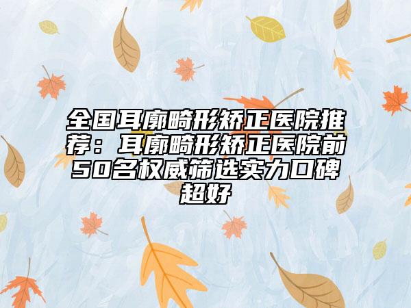 全国耳廓畸形矫正医院推荐：耳廓畸形矫正医院前50名权威筛选实力口碑超好