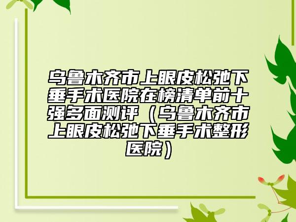 乌鲁木齐市上眼皮松弛下垂手术医院在榜清单前十强多面测评（乌鲁木齐市上眼皮松弛下垂手术整形医院）