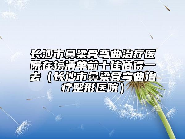 长沙市鼻梁骨弯曲治疗医院在榜清单前十佳值得一去（长沙市鼻梁骨弯曲治疗整形医院）