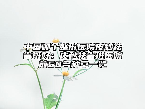 中国哪个整形医院皮秒祛雀斑好：皮秒祛雀斑医院前50名种草一览