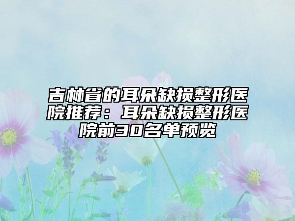 吉林省的耳朵缺损整形医院推荐：耳朵缺损整形医院前30名单预览