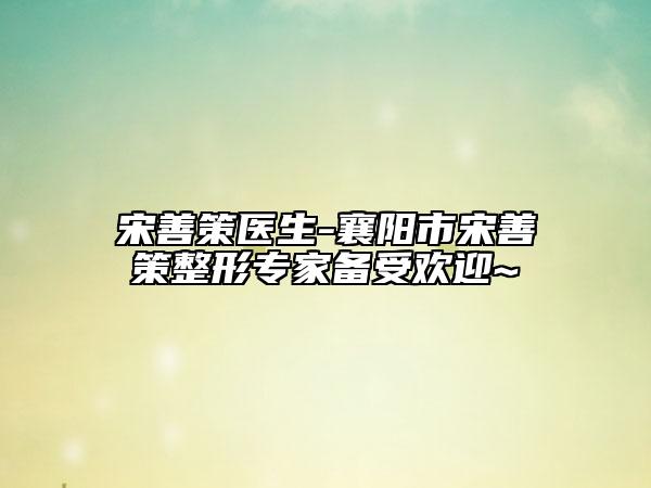 宋善策医生-襄阳市宋善策整形专家备受欢迎~