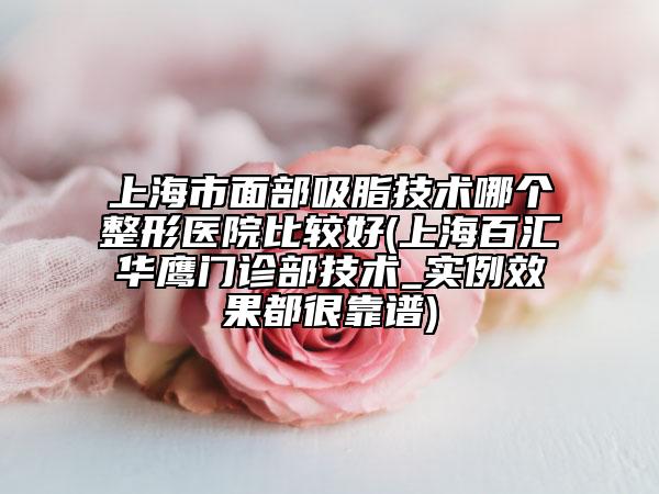 上海市面部吸脂技术哪个整形医院比较好(上海百汇华鹰门诊部技术_实例效果都很靠谱)
