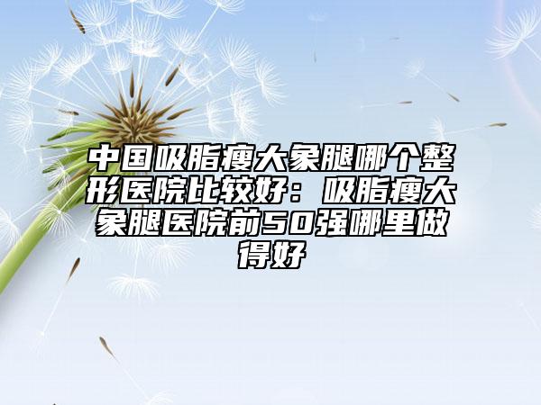 中国吸脂瘦大象腿哪个整形医院比较好：吸脂瘦大象腿医院前50强哪里做得好