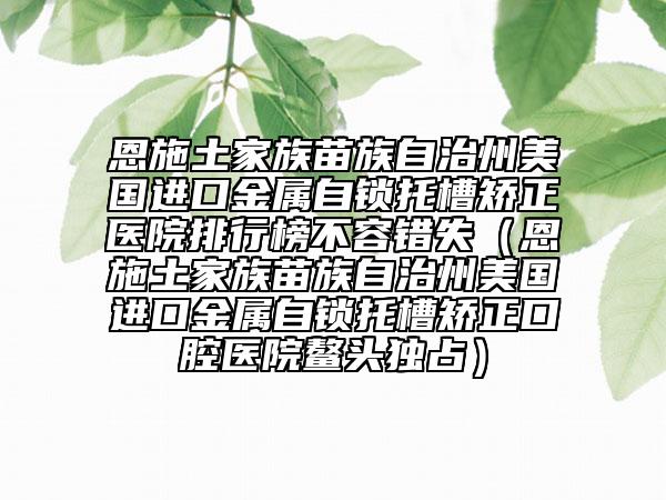 恩施土家族苗族自治州美国进口金属自锁托槽矫正医院排行榜不容错失（恩施土家族苗族自治州美国进口金属自锁托槽矫正口腔医院鳌头独占）