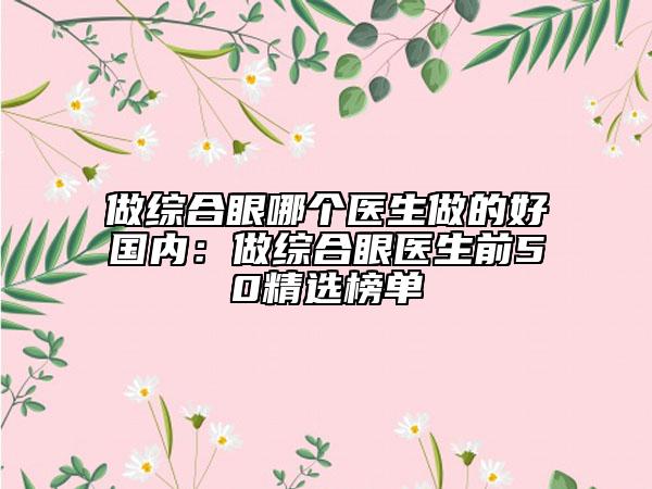 做综合眼哪个医生做的好国内：做综合眼医生前50精选榜单