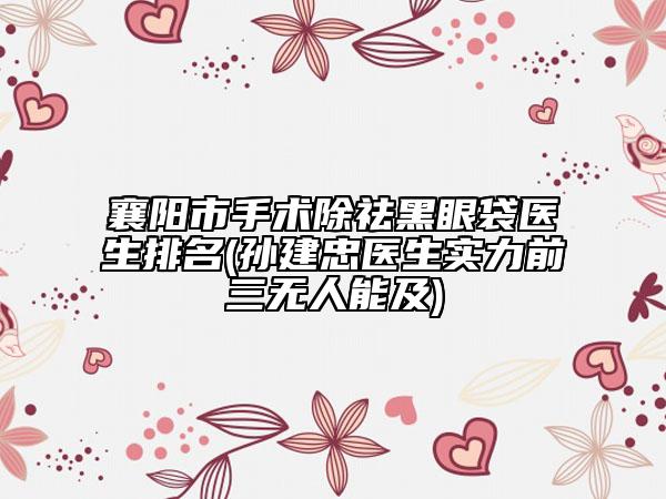 襄阳市手术除祛黑眼袋医生排名(孙建忠医生实力前三无人能及)