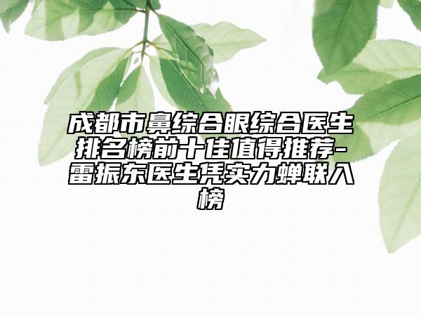成都市鼻综合眼综合医生排名榜前十佳值得推荐-雷振东医生凭实力蝉联入榜