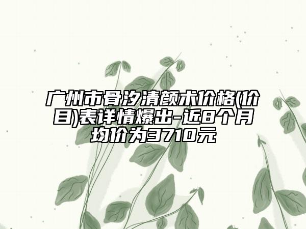 广州市骨汐清颜术价格(价目)表详情爆出-近8个月均价为3710元