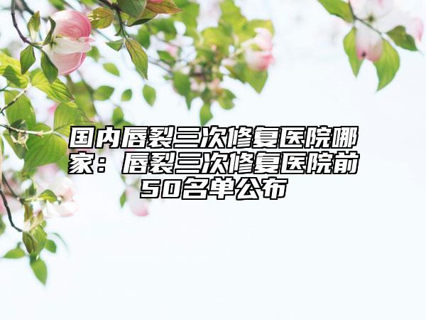国内唇裂三次修复医院哪家：唇裂三次修复医院前50名单公布