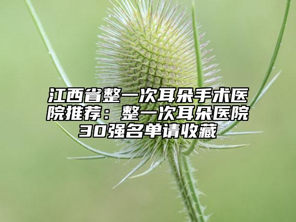 江西省整一次耳朵手术医院推荐：整一次耳朵医院30强名单请收藏
