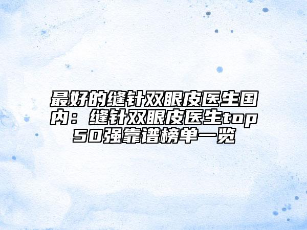 最好的缝针双眼皮医生国内：缝针双眼皮医生top50强靠谱榜单一览