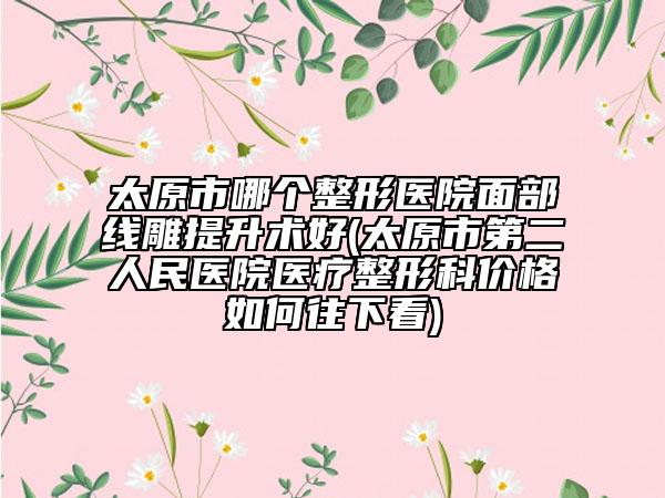 太原市哪个整形医院面部线雕提升术好(太原市第二人民医院医疗整形科价格如何往下看)